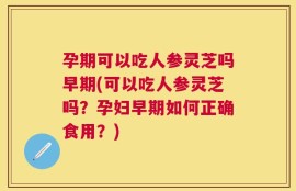 孕期可以吃人参灵芝吗早期(可以吃人参灵芝吗？孕妇早期如何正确食用？)
