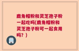 鹿角帽粉和灵芝孢子粉一起吃吗(鹿角帽粉和灵芝孢子粉可一起食用吗？)