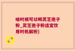 啥时候可以喝灵芝孢子粉_灵芝孢子粉适宜饮用时机解析)