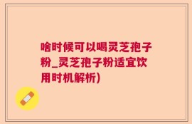 啥时候可以喝灵芝孢子粉_灵芝孢子粉适宜饮用时机解析)