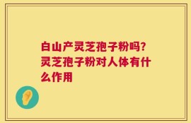 白山产灵芝孢子粉吗？灵芝孢子粉对人体有什么作用