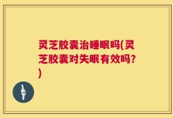 灵芝胶囊治睡眠吗(灵芝胶囊对失眠有效吗？)