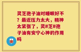 灵芝孢子油对睡眠好不？最近压力太大，精神太紧张了，灵#芝#孢子油有安宁心神的作用吗