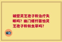 破壁灵芝孢子粉治疗失眠吗？幽门螺杆菌怕灵芝孢子粉和虫草吗？