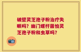 破壁灵芝孢子粉治疗失眠吗？幽门螺杆菌怕灵芝孢子粉和虫草吗？