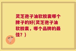 灵芝孢子油软胶囊哪个牌子的好(灵芝孢子油软胶囊，哪个品牌的最佳？)