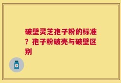 破壁灵芝孢子粉的标准？孢子粉破壳与破壁区别