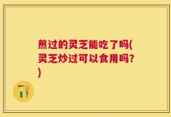 煎过的灵芝能吃了吗(灵芝炒过可以食用吗？)