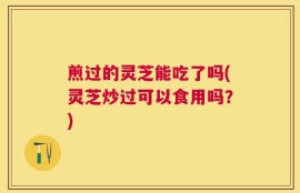煎过的灵芝能吃了吗(灵芝炒过可以食用吗？)