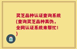 灵芝品种认证查询系统(查询灵芝品种真伪，全网认证系统来帮忙！)