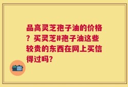 品高灵芝孢子油的价格？买灵芝#孢子油这些较贵的东西在网上买信得过吗？