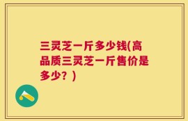 三灵芝一斤多少钱(高品质三灵芝一斤售价是多少？)