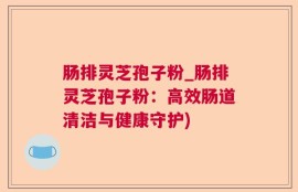 肠排灵芝孢子粉_肠排灵芝孢子粉：高效肠道清洁与健康守护)