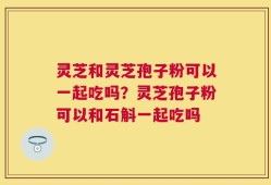 灵芝和灵芝孢子粉可以一起吃吗？灵芝孢子粉可以和石斛一起吃吗