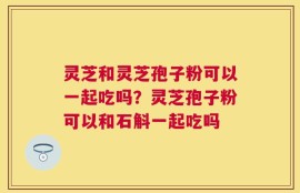 灵芝和灵芝孢子粉可以一起吃吗？灵芝孢子粉可以和石斛一起吃吗