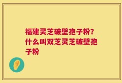 福建灵芝破壁孢子粉？什么叫双芝灵芝破壁孢子粉