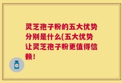 灵芝孢子粉的五大优势分别是什么(五大优势让灵芝孢子粉更值得信赖！