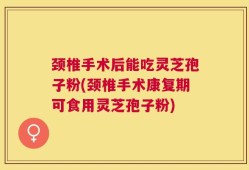 颈椎手术后能吃灵芝孢子粉(颈椎手术康复期可食用灵芝孢子粉)