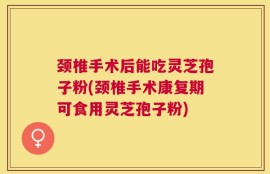颈椎手术后能吃灵芝孢子粉(颈椎手术康复期可食用灵芝孢子粉)