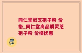 同仁堂灵芝孢子粉 价格_同仁堂高品质灵芝孢子粉 价格优惠 