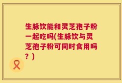 生脉饮能和灵芝孢子粉一起吃吗(生脉饮与灵芝孢子粉可同时食用吗？)