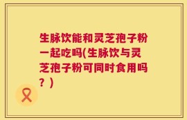 生脉饮能和灵芝孢子粉一起吃吗(生脉饮与灵芝孢子粉可同时食用吗？)