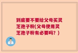 到底要不要给父母买灵芝孢子粉(父母使用灵芝孢子粉有必要吗？)