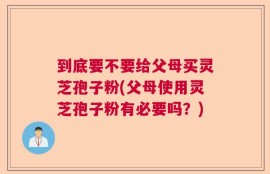 到底要不要给父母买灵芝孢子粉(父母使用灵芝孢子粉有必要吗？)