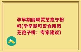 孕早期能喝灵芝孢子粉吗(孕早期可否食用灵芝孢子粉：专家建议)