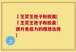 徳芝灵芝孢子粉胶囊(徳芝灵芝孢子粉胶囊：提升免疫力的理想选择)
