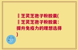 徳芝灵芝孢子粉胶囊(徳芝灵芝孢子粉胶囊：提升免疫力的理想选择)