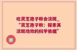 吃灵芝孢子粉会淡斑_“灵芝孢子粉：探索其淡斑功效的科学依据”