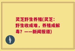 灵芝野生养殖(灵芝：野生收成难，养殖成解毒？——新闻报道)