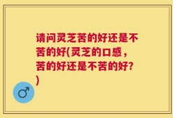 请问灵芝苦的好还是不苦的好(灵芝的口感，苦的好还是不苦的好？)