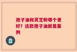 孢子油和灵芝粉哪个更好？这款孢子油就是案例