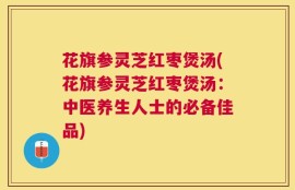 花旗参灵芝红枣煲汤(花旗参灵芝红枣煲汤：中医养生人士的必备佳品)