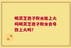 喝灵芝孢子粉水能上火吗喝灵芝孢子粉水会导致上火吗？