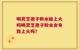 喝灵芝孢子粉水能上火吗喝灵芝孢子粉水会导致上火吗？