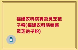 福建农科院有卖灵芝孢子粉(福建农科院销售灵芝孢子粉)
