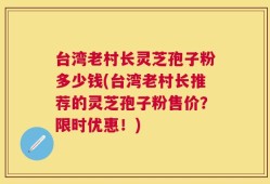 台湾老村长灵芝孢子粉多少钱(台湾老村长推荐的灵芝孢子粉售价？限时优惠！)