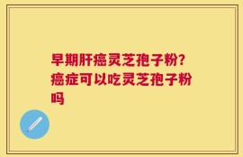 早期肝癌灵芝孢子粉？癌症可以吃灵芝孢子粉吗