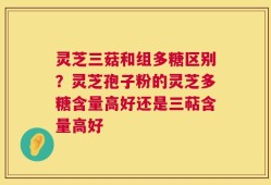 灵芝三菇和组多糖区别？灵芝孢子粉的灵芝多糖含量高好还是三萜含量高好