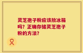 灵芝孢子粉应该放冰箱吗？正确存储灵芝孢子粉的方法？
