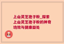 上山灵芝孢子粉_探索上山灵芝孢子粉的神奇功效与健康益处