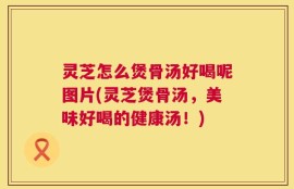 灵芝怎么煲骨汤好喝呢图片(灵芝煲骨汤，美味好喝的健康汤！)