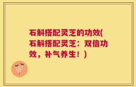 石斛搭配灵芝的功效(石斛搭配灵芝：双倍功效，补气养生！)