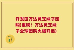 开发区万达灵芝妹子团购(重磅！万达灵芝妹子全球团购火爆开启)