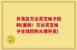 开发区万达灵芝妹子团购(重磅！万达灵芝妹子全球团购火爆开启)