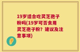 19岁适合吃灵芝孢子粉吗(19岁可否食用灵芝孢子粉？建议及注意事项)