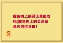 酸角树上的灵芝草能吃吗(酸角树上的灵芝草是否可供食用？